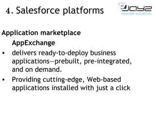 4.  Salesforce  platforms   Application marketplace   AppExchange  delivers ready-to-deploy business applications—prebuilt, pre - integrated, and on demand.  Providing cutting-edge, Web-based applications installed with just a click 