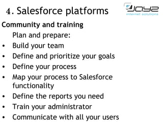 4.  Salesforce  platforms   Community and training Plan and prepare:  Build your team Define and prioritize your goals Define your process Map your process to Salesforce functionality Define the reports you need Train your administrator Communicate with all your users 