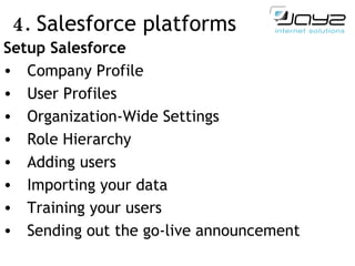 4.  Salesforce  platforms   Setup Salesforce Company Profile User Profiles Organization-Wide Settings Role Hierarchy Adding users Importing your data Training your users Sending out the go-live announcement 