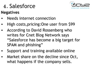4.  Salesforce Negatives Need s  internet  connection High costs ,pricing: One user from $99 According to David  R ossenberg who writes for  C net  B log  N etwork says “Salesforce has become a big target for SPAM and phishing”  Support and training available online Market share on the decline since Oct, what happens if the company sells. 