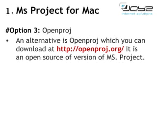 1.  Ms Project for Mac #Option 3:  Openproj  An alternative is Openproj which you can download at   http://openproj.org/  It is an open source of version of MS. Project. 