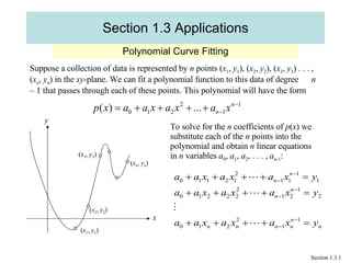 Section 1.3 Applications Polynomial Curve Fitting Section 1.3.1 Suppose a collection of data is represented by  n  points ( x 1 ,  y 1 ), ( x 2 ,  y 2 ), ( x 3 ,  y 3 ) . . . , ( x n ,  y n ) in the  xy -plane. We can fit a polynomial function to this data of degree  n  – 1 that passes through each of these points. This polynomial will have the form y To solve for the  n  coefficients of  p ( x ) we substitute each of the  n  points into the  polynomial and obtain  n  linear equations in  n  variables  a 0 ,  a 1 ,  a 2 , . . . ,  a n -1 :  ( x 1 ,  y 1 ) ( x 2 ,  y 2 ) ( x 3 ,  y 3 ) ( x n ,  y n ) x 