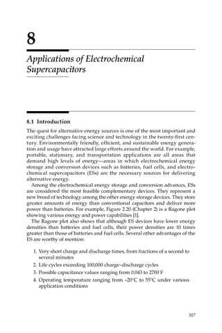 8
Applications of Electrochemical
Supercapacitors
8.1 Introduction
The quest for alternative energy sources is one of the most important and
exciting challenges facing science and technology in the twenty-first cen­
tury. Environmentally friendly, efficient, and sustainable energy genera­
tion and usage have attracted large efforts around the world. For example,
portable, stationary, and transportation applications are all areas that
demand high levels of energy—areas in which electrochemical energy
storage and conversion devices such as batteries, fuel cells, and electro­
chemical supercapacitors (ESs) are the necessary sources for delivering
alternative energy.
Among the electrochemical energy storage and conversion advances, ESs
are considered the most feasible complementary devices. They represent a
new breed of technology among the other energy storage devices. They store
greater amounts of energy than conventional capacitors and deliver more
power than batteries. For example, Figure 2.20 (Chapter 2) is a Ragone plot
showing various energy and power capabilities [1].
The Ragone plot also shows that although ES devices have lower energy
densities than batteries and fuel cells, their power densities are 10 times
greater than those of batteries and fuel cells. Several other advantages of the
ES are worthy of mention:
1. Very short charge and discharge times, from fractions of a second to
several minutes
2. Life cycles exceeding 100,000 charge–discharge cycles
3. Possible capacitance values ranging from 0.043 to 2700 F
4. Operating temperature ranging from –20°C to 55°C under various
application conditions
317
 