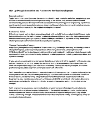 Rev Up Design Innovation and Automotive Product Development

Innovate quicker
Today's economy, more than ever, forces product development, creativity and a fast succession of new
models in order to remain critical and profit-making in the market. The power to reduceproduct
development cycles and development costs can be achieved by sharing pricey engineering capabilities,
and dynamic, inexpensive collaborations to design swiftly and efficiently more and multiple products.
This is a great improvement in the product development process!

Collaborate Better
Effective and early partnership is absolutely critical, with up to 70% of a product'stotal lifecycle costs
being outlined during the early phasesof product development. Having a supplier that understandsthe
demandsand challengesof your product development processand is in a position to help meet those
challengesadaptswell to faster creativity capacity and capability.

Manage Engineering Changes
Engineering changestypically happen at a rapid rate during the design, assembly, and testing phases.A
changeto the product development project can affect many documents. Utilizing the newest
CAD/CAM/CAE/PLM technology can aid in avoiding bad mistakesby making sure that changesmade
anywhere in the proceduremechanically updateall product paperwork, including parts, assemblies, and
systemsdrawings.

If you are not now using commercial standard solutions, implementing this capability will require a big
upfront investment of not only money but also time. Acting as an extension of your team, they can
offer the targetedservicesyou will need to more speedily develop leading edgedesigns, and create
professional product development and project paperwork efficiently.

With more electronic and software content used in product development, hybrid power trains, drive-by-
wire systems, complex infotainment systems, highly optimized aerodynamic and vibration behavior it
helps to be in a position to firmly integratethe domains of Mechanical, electrical and Software
Engineering. You want the power to work unfettered with ECAD and MCAD information. Electronic
devicescan be checked for efficient cooling by simulating convection and conduction inside their
designs.

With engineering servicesyou can investigatethe physical behavior of designs thru simulation to
improve time to market and reducemistakeslater in the product development cycle, conduct quick
stressanalysesto be sure that parts can carry expectedloads, improve designs by reducing weight
without sacrificing strength. Thesecapabilities help cut developmentscost by reducing the quantity of
neededphysical prototypes.
 