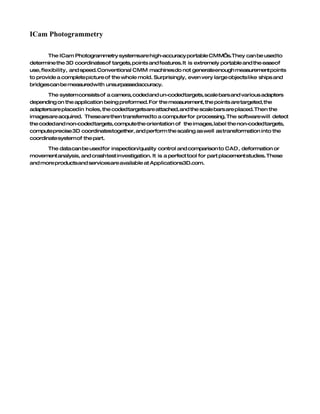 ICam Photogrammetry

        The ICam Photogrammetry systemsare high-accuracy portable CMM’s.They can be used to
determine the 3D coordinatesof targets, points and features. It is extremely portable and the easeof
use, flexibility, and speed. Conventional CMM machines do not generateenough measurement points
to provide a complete picture of the whole mold. Surprisingly, even very large objects like ships and
bridgescan be measuredwith unsurpassedaccuracy.

       The system consists of a camera, coded and un-coded targets, scale bars and various adapters
depending on the application being preformed. For the measurement, the points are targeted, the
adaptersare placed in holes, the coded targetsare attached, and the scale bars are placed. Then the
imagesare acquired. These are then transferred to a computer for processing. The software will detect
the coded and non-coded targets, compute the orientation of the images, label the non-coded targets,
compute precise 3D coordinatestogether, and perform the scaling as well as transformation into the
coordinate system of the part.

      The data can be used for inspection/quality control and comparison to CAD, deformation or
movement analysis, and crash test investigation. It is a perfect tool for part placement studies. These
and more productsand servicesare available at Applications3D.com.
 