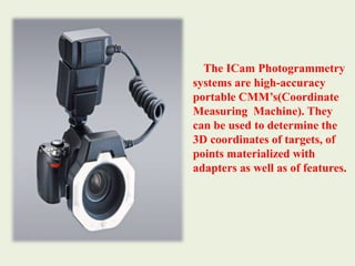 The ICam Photogrammetry systems are high-accuracy portable CMM’s(Coordinate Measuring  Machine). They can be used to determine the 3D coordinates of targets, of points materialized with adapters as well as of features. 