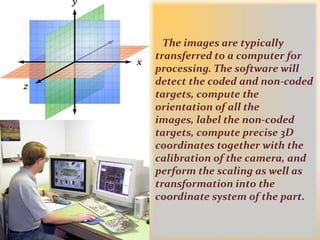 The images are typically transferred to a computer for processing. The software will detect the coded and non-coded targets, compute the orientation of all the images, label the non-coded targets, compute precise 3D coordinates together with the calibration of the camera, and perform the scaling as well as transformation into the coordinate system of the part. 
