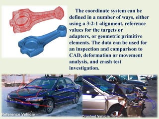 The coordinate system can be defined in a number of ways, either using a 3-2-1 alignment, reference values for the targets or adapters, or geometric primitive elements. The data can be used for an inspection and comparison to CAD, deformation or movement analysis, and crash test investigation. 