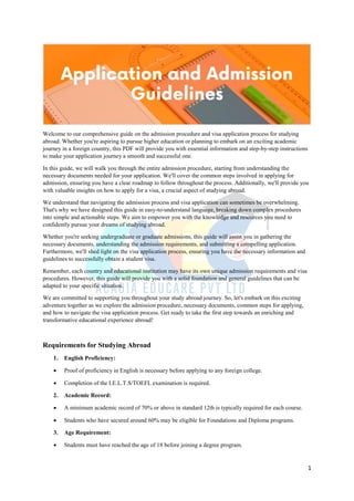 1
Welcome to our comprehensive guide on the admission procedure and visa application process for studying
abroad. Whether you're aspiring to pursue higher education or planning to embark on an exciting academic
journey in a foreign country, this PDF will provide you with essential information and step-by-step instructions
to make your application journey a smooth and successful one.
In this guide, we will walk you through the entire admission procedure, starting from understanding the
necessary documents needed for your application. We'll cover the common steps involved in applying for
admission, ensuring you have a clear roadmap to follow throughout the process. Additionally, we'll provide you
with valuable insights on how to apply for a visa, a crucial aspect of studying abroad.
We understand that navigating the admission process and visa application can sometimes be overwhelming.
That's why we have designed this guide in easy-to-understand language, breaking down complex procedures
into simple and actionable steps. We aim to empower you with the knowledge and resources you need to
confidently pursue your dreams of studying abroad.
Whether you're seeking undergraduate or graduate admissions, this guide will assist you in gathering the
necessary documents, understanding the admission requirements, and submitting a compelling application.
Furthermore, we'll shed light on the visa application process, ensuring you have the necessary information and
guidelines to successfully obtain a student visa.
Remember, each country and educational institution may have its own unique admission requirements and visa
procedures. However, this guide will provide you with a solid foundation and general guidelines that can be
adapted to your specific situation.
We are committed to supporting you throughout your study abroad journey. So, let's embark on this exciting
adventure together as we explore the admission procedure, necessary documents, common steps for applying,
and how to navigate the visa application process. Get ready to take the first step towards an enriching and
transformative educational experience abroad!
Requirements for Studying Abroad
1. English Proficiency:
 Proof of proficiency in English is necessary before applying to any foreign college.
 Completion of the I.E.L.T.S/TOEFL examination is required.
2. Academic Record:
 A minimum academic record of 70% or above in standard 12th is typically required for each course.
 Students who have secured around 60% may be eligible for Foundations and Diploma programs.
3. Age Requirement:
 Students must have reached the age of 18 before joining a degree program.
 