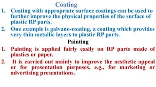 Coating
1. Coating with appropriate surface coatings can be used to
further improve the physical properties of the surface of
plastic RP parts.
2. One example is galvano-coating, a coating which provides
very thin metallic layers to plastic RP parts.
Painting
1. Painting is applied fairly easily on RP parts made of
plastics or paper.
2. It is carried out mainly to improve the aesthetic appeal
or for presentation purposes, e.g., for marketing or
advertising presentations.
 