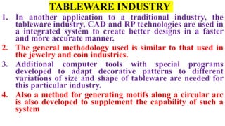 TABLEWARE INDUSTRY
1. In another application to a traditional industry, the
tableware industry, CAD and RP technologies are used in
a integrated system to create better designs in a faster
and more accurate manner.
2. The general methodology used is similar to that used in
the jewelry and coin industries.
3. Additional computer tools with special programs
developed to adapt decorative patterns to different
variations of size and shape of tableware are needed for
this particular industry.
4. Also a method for generating motifs along a circular arc
is also developed to supplement the capability of such a
system
 