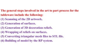 The general steps involved in the art to part process for the
tableware include the following:
(1) Scanning of the 2D artwork.
(2) Generation of surfaces.
(3) Generation of 3D decoration reliefs.
(4) Wrapping of reliefs on surfaces.
(5) Converting triangular mesh files to STL file.
(6) Building of model by the RP system.
 