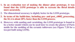 1. In an evaluation test of making the dinner plate prototype, it was
found that the LOM prototype is able to recreate the floral details
more accurately.
2. The dimensional accuracy is slightly better in the LOM prototype.
3. In terms of the build-time, including pre- and post_x0002_processing,
the SLA is about 20% faster than the LOM process.
4. However, with sanding and varnishing, the LOM prototype is found to
be a better model which can be used later to create the plaster of Paris
molds for the molding of the ceramic tableware (see Figure 7.20 for a
tea-pot built using LOM).
 