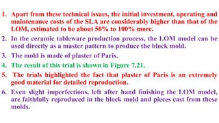 1. Apart from these technical issues, the initial investment, operating and
maintenance costs of the SLA are considerably higher than that of the
LOM, estimated to be about 50% to 100% more.
2. In the ceramic tableware production process, the LOM model can be
used directly as a master pattern to produce the block mold.
3. The mold is made of plaster of Paris.
4. The result of this trial is shown in Figure 7.21.
5. The trials highlighted the fact that plaster of Paris is an extremely
good material for detailed reproduction.
6. Even slight imperfections, left after hand finishing the LOM model,
are faithfully reproduced in the block mold and pieces cast from these
molds.
 