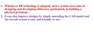 1. Whichever RP technology is adopted, such a system saves time in
designing and developing tableware, particularly in building a
physical prototype.
2. It can also improve designs by simply amending the CAD model and
the overall system is easy and friendly to use.
 