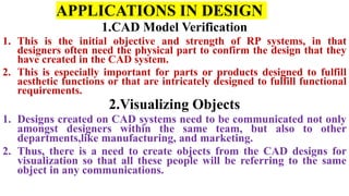 APPLICATIONS IN DESIGN
1.CAD Model Verification
1. This is the initial objective and strength of RP systems, in that
designers often need the physical part to confirm the design that they
have created in the CAD system.
2. This is especially important for parts or products designed to fulfill
aesthetic functions or that are intricately designed to fulfill functional
requirements.
2.Visualizing Objects
1. Designs created on CAD systems need to be communicated not only
amongst designers within the same team, but also to other
departments,like manufacturing, and marketing.
2. Thus, there is a need to create objects from the CAD designs for
visualization so that all these people will be referring to the same
object in any communications.
 