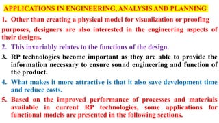 APPLICATIONS IN ENGINEERING, ANALYSIS AND PLANNING
1. Other than creating a physical model for visualization or proofing
purposes, designers are also interested in the engineering aspects of
their designs.
2. This invariably relates to the functions of the design.
3. RP technologies become important as they are able to provide the
information necessary to ensure sound engineering and function of
the product.
4. What makes it more attractive is that it also save development time
and reduce costs.
5. Based on the improved performance of processes and materials
available in current RP technologies, some applications for
functional models are presented in the following sections.
 