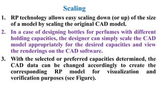 Scaling
1. RP technology allows easy scaling down (or up) of the size
of a model by scaling the original CAD model.
2. In a case of designing bottles for perfumes with different
holding capacities, the designer can simply scale the CAD
model appropriately for the desired capacities and view
the renderings on the CAD software.
3. With the selected or preferred capacities determined, the
CAD data can be changed accordingly to create the
corresponding RP model for visualization and
verification purposes (see Figure).
 