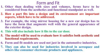 Form and Fit
1. Other than dealing with sizes and volumes, forms have to be
considered from the aesthetics and functional standpoint as well.
2. How a part fits into a design and its environment are important
aspects, which have to be addressed.
3. For example, the wing mirror housing for a new car design has to
have the form that augments well with the general appearance of
the exterior design.
4. This will also include how it fits to the car door.
5. The model will be used to evaluate how it satisfies both aesthetic and
functional requirements.
6. Form and fit models are used not just in the automotive industries.
7. They can also be used for industries involved in aerospace and
others like consumer electronic products and appliances.
 