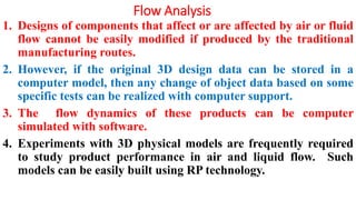 Flow Analysis
1. Designs of components that affect or are affected by air or fluid
flow cannot be easily modified if produced by the traditional
manufacturing routes.
2. However, if the original 3D design data can be stored in a
computer model, then any change of object data based on some
specific tests can be realized with computer support.
3. The flow dynamics of these products can be computer
simulated with software.
4. Experiments with 3D physical models are frequently required
to study product performance in air and liquid flow. Such
models can be easily built using RP technology.
 
