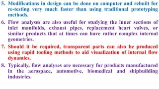 5. Modifications in design can be done on computer and rebuilt for
re-testing very much faster than using traditional prototyping
methods.
6. Flow analyses are also useful for studying the inner sections of
inlet manifolds, exhaust pipes, replacement heart valves, or
similar products that at times can have rather complex internal
geometries.
7. Should it be required, transparent parts can also be produced
using rapid tooling methods to aid visualization of internal flow
dynamics.
8. Typically, flow analyses are necessary for products manufactured
in the aerospace, automotive, biomedical and shipbuilding
industries.
 