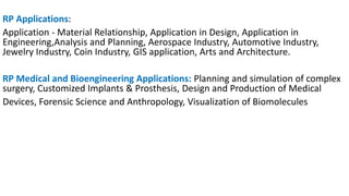RP Applications:
Application - Material Relationship, Application in Design, Application in
Engineering,Analysis and Planning, Aerospace Industry, Automotive Industry,
Jewelry Industry, Coin Industry, GIS application, Arts and Architecture.
RP Medical and Bioengineering Applications: Planning and simulation of complex
surgery, Customized Implants & Prosthesis, Design and Production of Medical
Devices, Forensic Science and Anthropology, Visualization of Biomolecules
 