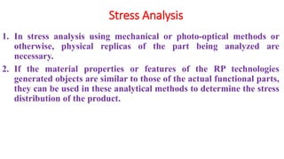 Stress Analysis
1. In stress analysis using mechanical or photo-optical methods or
otherwise, physical replicas of the part being analyzed are
necessary.
2. If the material properties or features of the RP technologies
generated objects are similar to those of the actual functional parts,
they can be used in these analytical methods to determine the stress
distribution of the product.
 