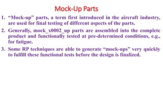 Mock-Up Parts
1. “Mock-up” parts, a term first introduced in the aircraft industry,
are used for final testing of different aspects of the parts.
2. Generally, mock_x0002_up parts are assembled into the complete
product and functionally tested at pre-determined conditions, e.g.,
for fatigue.
3. Some RP techniques are able to generate “mock-ups” very quickly
to fulfill these functional tests before the design is finalized.
 
