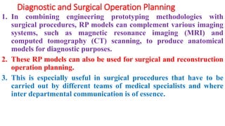 Diagnostic and Surgical Operation Planning
1. In combining engineering prototyping methodologies with
surgical procedures, RP models can complement various imaging
systems, such as magnetic resonance imaging (MRI) and
computed tomography (CT) scanning, to produce anatomical
models for diagnostic purposes.
2. These RP models can also be used for surgical and reconstruction
operation planning.
3. This is especially useful in surgical procedures that have to be
carried out by different teams of medical specialists and where
inter departmental communication is of essence.
 