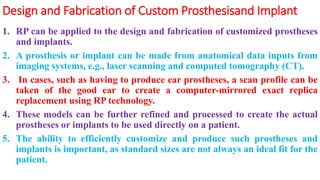 Design and Fabrication of Custom Prosthesisand Implant
1. RP can be applied to the design and fabrication of customized prostheses
and implants.
2. A prosthesis or implant can be made from anatomical data inputs from
imaging systems, e.g., laser scanning and computed tomography (CT).
3. In cases, such as having to produce ear prostheses, a scan profile can be
taken of the good ear to create a computer-mirrored exact replica
replacement using RP technology.
4. These models can be further refined and processed to create the actual
prostheses or implants to be used directly on a patient.
5. The ability to efficiently customize and produce such prostheses and
implants is important, as standard sizes are not always an ideal fit for the
patient.
 