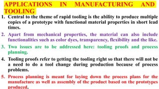 APPLICATIONS IN MANUFACTURING AND
TOOLING
1. Central to the theme of rapid tooling is the ability to produce multiple
copies of a prototype with functional material properties in short lead
times.
2. Apart from mechanical properties, the material can also include
functionalities such as color dyes, transparency, flexibility and the like.
3. Two issues are to be addressed here: tooling proofs and process
planning.
4. Tooling proofs refer to getting the tooling right so that there will not be
a need to do a tool change during production because of process
problems.
5. Process planning is meant for laying down the process plans for the
manufacture as well as assembly of the product based on the prototypes
produced.
 