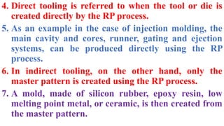 4. Direct tooling is referred to when the tool or die is
created directly by the RP process.
5. As an example in the case of injection molding, the
main cavity and cores, runner, gating and ejection
systems, can be produced directly using the RP
process.
6. In indirect tooling, on the other hand, only the
master pattern is created using the RP process.
7. A mold, made of silicon rubber, epoxy resin, low
melting point metal, or ceramic, is then created from
the master pattern.
 