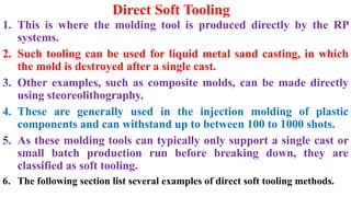 Direct Soft Tooling
1. This is where the molding tool is produced directly by the RP
systems.
2. Such tooling can be used for liquid metal sand casting, in which
the mold is destroyed after a single cast.
3. Other examples, such as composite molds, can be made directly
using steoreolithography.
4. These are generally used in the injection molding of plastic
components and can withstand up to between 100 to 1000 shots.
5. As these molding tools can typically only support a single cast or
small batch production run before breaking down, they are
classified as soft tooling.
6. The following section list several examples of direct soft tooling methods.
 
