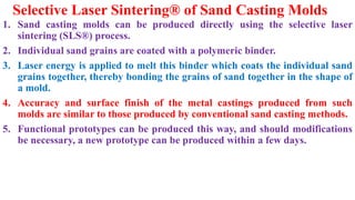 Selective Laser Sintering® of Sand Casting Molds
1. Sand casting molds can be produced directly using the selective laser
sintering (SLS®) process.
2. Individual sand grains are coated with a polymeric binder.
3. Laser energy is applied to melt this binder which coats the individual sand
grains together, thereby bonding the grains of sand together in the shape of
a mold.
4. Accuracy and surface finish of the metal castings produced from such
molds are similar to those produced by conventional sand casting methods.
5. Functional prototypes can be produced this way, and should modifications
be necessary, a new prototype can be produced within a few days.
 
