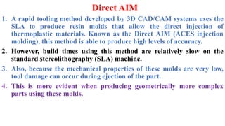 Direct AIM
1. A rapid tooling method developed by 3D CAD/CAM systems uses the
SLA to produce resin molds that allow the direct injection of
thermoplastic materials. Known as the Direct AIM (ACES injection
molding), this method is able to produce high levels of accuracy.
2. However, build times using this method are relatively slow on the
standard stereolithography (SLA) machine.
3. Also, because the mechanical properties of these molds are very low,
tool damage can occur during ejection of the part.
4. This is more evident when producing geometrically more complex
parts using these molds.
 
