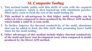SL Composite Tooling
1. This method builds molds with thin shells of resin with the required
surface geometry which is then backed-up with aluminum powder-
filled epoxy resin to form the rest of the mold tooling [6].
2. This method is advantageous in that higher mold strengths can be
achieved when compared to those produced by the Direct AIM method
which builds a solid SLA resin mold.
3. To further improve the thermal conductivity of the mold, aluminum
shot can be added to back the thin shell, thus promoting faster build
times for the mold tooling.
4. Other advantages of this method include higher thermal conductivity
of the mold and lower tool development costs when compared to molds
produced by the Direct AIM method.
 