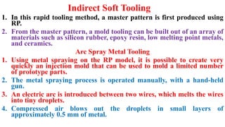 Indirect Soft Tooling
1. In this rapid tooling method, a master pattern is first produced using
RP.
2. From the master pattern, a mold tooling can be built out of an array of
materials such as silicon rubber, epoxy resin, low melting point metals,
and ceramics.
Arc Spray Metal Tooling
1. Using metal spraying on the RP model, it is possible to create very
quickly an injection mold that can be used to mold a limited number
of prototype parts.
2. The metal spraying process is operated manually, with a hand-held
gun.
3. An electric arc is introduced between two wires, which melts the wires
into tiny droplets.
4. Compressed air blows out the droplets in small layers of
approximately 0.5 mm of metal.
 