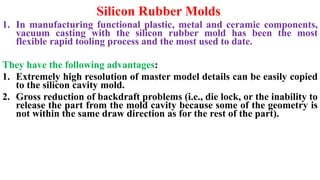Silicon Rubber Molds
1. In manufacturing functional plastic, metal and ceramic components,
vacuum casting with the silicon rubber mold has been the most
flexible rapid tooling process and the most used to date.
They have the following advantages:
1. Extremely high resolution of master model details can be easily copied
to the silicon cavity mold.
2. Gross reduction of backdraft problems (i.e., die lock, or the inability to
release the part from the mold cavity because some of the geometry is
not within the same draw direction as for the rest of the part).
 