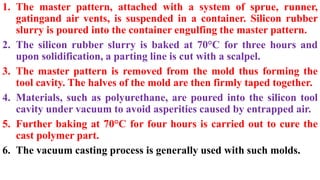 1. The master pattern, attached with a system of sprue, runner,
gatingand air vents, is suspended in a container. Silicon rubber
slurry is poured into the container engulfing the master pattern.
2. The silicon rubber slurry is baked at 70°C for three hours and
upon solidification, a parting line is cut with a scalpel.
3. The master pattern is removed from the mold thus forming the
tool cavity. The halves of the mold are then firmly taped together.
4. Materials, such as polyurethane, are poured into the silicon tool
cavity under vacuum to avoid asperities caused by entrapped air.
5. Further baking at 70°C for four hours is carried out to cure the
cast polymer part.
6. The vacuum casting process is generally used with such molds.
 