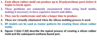 1. Each silicon rubber mold can produce up to 20 polyurethane parts before it
begins to break apart.
2. These problems are commonly encountered when using hard molds,
making it necessary to have expensive inserts and slides.
3. They can be cumbersome and take a longer time to produce.
4. These are virtually eliminated when the silicon molding process is used.
5. RP models can be used as master patterns for creating these silicon rubber
molds.
6. Figures 7.5(a)–7.5(f) describe the typical process of creating a silicon rubber
mold and the subsequent urethane-based part.
 