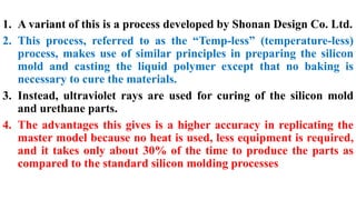 1. A variant of this is a process developed by Shonan Design Co. Ltd.
2. This process, referred to as the “Temp-less” (temperature-less)
process, makes use of similar principles in preparing the silicon
mold and casting the liquid polymer except that no baking is
necessary to cure the materials.
3. Instead, ultraviolet rays are used for curing of the silicon mold
and urethane parts.
4. The advantages this gives is a higher accuracy in replicating the
master model because no heat is used, less equipment is required,
and it takes only about 30% of the time to produce the parts as
compared to the standard silicon molding processes
 