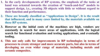 1. In the early developments of RP systems, the emphasis of the tasks at
hand was oriented towards the creation of “touch-and-feel” models to
support design, i.e., creating 3D objects with little or without regard to
their function and performance.
2. These are broadly classified as “Applications in Design”. It is the result
that influenced, and in many cases limited by, the materials available on
these RP systems.
3. However as the initial costs of the machines are high, vendors are
constantly in search for more areas of applications, with the logical
search for functional evaluation and testing applications, and eventually
tooling.
4. This not only calls for improvements in RP technologies in terms of
processes to create stronger and more accurate parts, but also in terms of
developing an even wider range of materials, including metals and
ceramic composites.
 