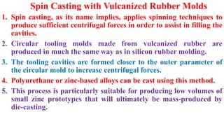 Spin Casting with Vulcanized Rubber Molds
1. Spin casting, as its name implies, applies spinning techniques to
produce sufficient centrifugal forces in order to assist in filling the
cavities.
2. Circular tooling molds made from vulcanized rubber are
produced in much the same way as in silicon rubber molding.
3. The tooling cavities are formed closer to the outer parameter of
the circular mold to increase centrifugal forces.
4. Polyurethane or zinc-based alloys can be cast using this method.
5. This process is particularly suitable for producing low volumes of
small zinc prototypes that will ultimately be mass-produced by
die-casting.
 