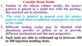 Castable Resin Molds
1. Similar to the silicon rubber molds, the master
pattern is placed in a mold box with the parting,
line marked out in plasticine.
2. The resin is painted or poured over the master
pattern until there is sufficient material for one half
of the mold.
3. Different tooling resins may be blended with
aluminum powder or pellets so as to provide
different mechanical and thermal properties.
4. Such tools are able to withstand up to between 100
to 200 injection molding shots.
 