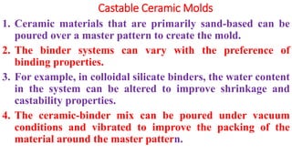 Castable Ceramic Molds
1. Ceramic materials that are primarily sand-based can be
poured over a master pattern to create the mold.
2. The binder systems can vary with the preference of
binding properties.
3. For example, in colloidal silicate binders, the water content
in the system can be altered to improve shrinkage and
castability properties.
4. The ceramic-binder mix can be poured under vacuum
conditions and vibrated to improve the packing of the
material around the master pattern.
 