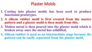 Plaster Molds
1. Casting into plaster molds has been used to produce
functional prototypes.
2. A silicon rubber mold is first created from the master
pattern and a plaster mold is then made from this.
3. Molten metal is then poured into the plaster mold which is
broken away once the metal has solidified.
4. Silicon rubber is used as an intermediate stage because the
pattern can be easily separated from the plaster mold.
 