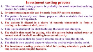 Investment casting process
1. The investment casting process, is probably the most important molding
process for casting metal.
2. Investmentcasting molds can be made from RP pattern masters.
3. The pattern is usually wax, foam, paper or other materials that can be
easily melted or vaporized.
4. The pattern is dipped in a slurry of ceramic compounds to form a
coating, or investment shell, over it.
5. This is repeated until the shell builds up thickness and strength.
6. The shell is then used for casting, with the pattern being melted away or
burned out of the shell, resulting in a ceramic cavity.
7. Molten metal can then be poured into the mold to form the object.
8. The shell is then cracked open to release the desired object in the mold.
9. The investment casting process is ideal for casting miniature parts with
thin sections and complex features.
 