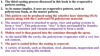 1. The third casting process discussed in this book is the evaporative
pattern casting.
2. As its names implies, it uses an evaporative pattern, such as
polystyrene foam, as the master pattern.
3. This pattern can be produced using the selective laser sintering (SLS)
process along with the CastFormTM polystyrene material.
4. The master pattern is attached to sprue, riser and gating systems to
form a “tree”. This polystyrene “tree” is then surrounded by foundry
sand in a container and vacuum compacted to form a mold.
5. Molten steel is then poured into the container through the sprue.
6. As the metal fills the cavity, the polystyrene evaporates with a very low
ash content.
7. The part is cooled before the casting is removed.
8. A variety of metals, such as titanium, steel, aluminum, magnesium and
zinc can be cast using this method.
 