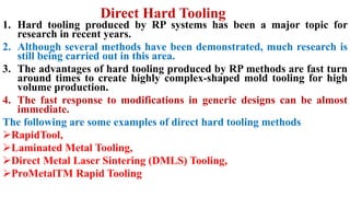 Direct Hard Tooling
1. Hard tooling produced by RP systems has been a major topic for
research in recent years.
2. Although several methods have been demonstrated, much research is
still being carried out in this area.
3. The advantages of hard tooling produced by RP methods are fast turn
around times to create highly complex-shaped mold tooling for high
volume production.
4. The fast response to modifications in generic designs can be almost
immediate.
The following are some examples of direct hard tooling methods
RapidTool,
Laminated Metal Tooling,
Direct Metal Laser Sintering (DMLS) Tooling,
ProMetalTM Rapid Tooling
 