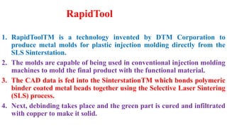 RapidTool
1. RapidToolTM is a technology invented by DTM Corporation to
produce metal molds for plastic injection molding directly from the
SLS Sinterstation.
2. The molds are capable of being used in conventional injection molding
machines to mold the final product with the functional material.
3. The CAD data is fed into the SinterstationTM which bonds polymeric
binder coated metal beads together using the Selective Laser Sintering
(SLS) process.
4. Next, debinding takes place and the green part is cured and infiltrated
with copper to make it solid.
 